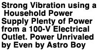 Strong Vibration using a Household Power Supply Plenty of Power from a 100-V Electrical Outlet.Power Unrivaled by Even by Astro Boy